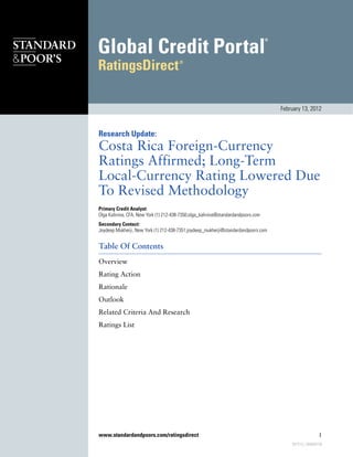 February 13, 2012



Research Update:
Costa Rica Foreign-Currency
Ratings Affirmed; Long-Term
Local-Currency Rating Lowered Due
To Revised Methodology
Primary Credit Analyst:
Olga Kalinina, CFA, New York (1) 212-438-7350;olga_kalinina@standardandpoors.com
Secondary Contact:
Joydeep Mukherji, New York (1) 212-438-7351;joydeep_mukherji@standardandpoors.com


Table Of Contents
Overview
Rating Action
Rationale
Outlook
Related Criteria And Research
Ratings List




www.standardandpoors.com/ratingsdirect                                                                  1
                                                                                        937215 | 300000728
 