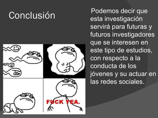 Podemos decir que
Conclusión   esta investigación
             servirá para futuras y
             futuros investigadores
             que se interesen en
             este tipo de estudios,
             con respecto a la
             conducta de los
             jóvenes y su actuar en
             las redes sociales.
 