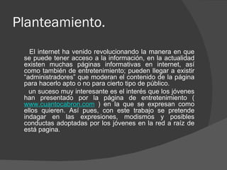 Planteamiento.
   El internet ha venido revolucionando la manera en que
 se puede tener acceso a la información, en la actualidad
 existen muchas páginas informativas en internet, así
 como también de entretenimiento; pueden llegar a existir
 “administradores” que moderan el contenido de la página
 para hacerlo apto o no para cierto tipo de público.
   un suceso muy interesante es el interés que los jóvenes
 han presentado por la página de entretenimiento (
 www.cuantocabron.com ) en la que se expresan como
 ellos quieren. Así pues, con este trabajo se pretende
 indagar en las expresiones, modismos y posibles
 conductas adoptadas por los jóvenes en la red a raíz de
 está pagina.
 
