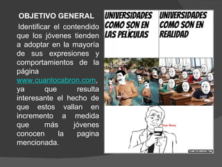 OBJETIVO GENERAL
 Identificar el contendido
que los jóvenes tienden
a adoptar en la mayoría
de sus expresiones y
comportamientos de la
página
www.cuantocabron.com,
ya        que       resulta
interesante el hecho de
que estos vallan en
incremento a medida
que       más      jóvenes
conocen       la    pagina
mencionada.
 