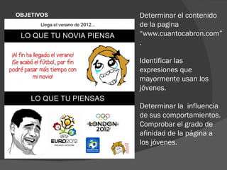 OBJETIVOS     Determinar el contenido
ESPECIFICOS
              de la pagina
              “www.cuantocabron.com”
              .

              Identificar las
              expresiones que
              mayormente usan los
              jóvenes.

              Determinar la influencia
              de sus comportamientos.
              Comprobar el grado de
              afinidad de la página a
              los jóvenes.
 