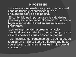 HIPOSTESIS
 Los jóvenes se sienten seguros y cómodos al
usar las frases y expresiones que se
encuentran dentro de la página.
 El contenido es importante en la vida de los
jóvenes ya que contiene información que puede
llegar a serles de utilidad en sus relaciones
personales.
 Los jóvenes tienden a crear un vínculo
asociándolos al contenido que reciben por parte
de otras personas que conocen la página.
  La influencia del contenido de la pagina puede
resultar en un cierto tipo de adicción que hacen
que el joven quiera revivir los estímulos que allí
encuentra.
 