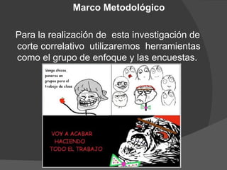 Marco Metodológico

Para la realización de esta investigación de
corte correlativo utilizaremos herramientas
como el grupo de enfoque y las encuestas.
 