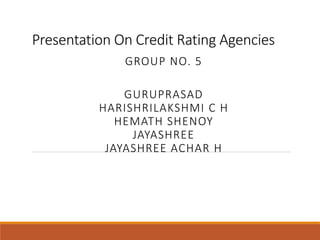 Presentation On Credit Rating Agencies 
GROUP NO. 5 
GURUPRASAD 
HARISHRILAKSHMI C H 
HEMATH SHENOY 
JAYASHREE 
JAYASHREE ACHAR H 
 