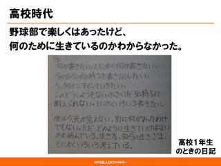 NPO法人CRファクトリー 
高校時代 
野球部で楽しくはあったけど、 
何のために生きているのかわからなかった。 
高校１年生 
のときの日記  