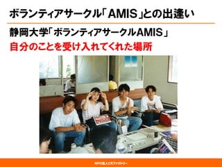 NPO法人CRファクトリー 
ボランティアサークル「ＡＭＩＳ」との出逢い 
静岡大学「ボランティアサークルＡＭＩＳ」 
自分のことを受け入れてくれた場所  