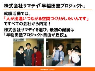 NPO法人CRファクトリー 
株式会社サマデイ「早稲田塾プロジェクト」 
就職活動では、 「人が出逢いつながる空間づくりがしたいんです」 ですべての会社から内定！ 
株式会社サマデイを選び、最初の配属は 「早稲田塾プロジェクト自由が丘校」。  