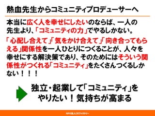 NPO法人CRファクトリー 
熱血先生からコミュニティプロデューサーへ 
本当に広く人を幸せにしたいのならば、一人の 先生より、「コミュニティの力」でやるしかない。 
「心配し合えて」「気をかけ合えて」「向き合ってもら える」関係性を一人ひとりにつくることが、人々を 幸せにする解決策であり、そのためにはそういう関 係性がつくれる「コミュニティ」をたくさんつくるしか ない！！！ 
独立・起業して「コミュニティ」を 
やりたい！気持ちが高まる  