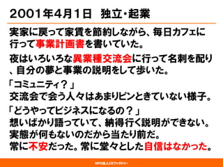 NPO法人CRファクトリー 
２００１年４月１日独立・起業 
実家に戻って家賃を節約しながら、毎日カフェに 行って事業計画書を書いていた。 
夜はいろいろな異業種交流会に行って名刺を配り 、自分の夢と事業の説明をして歩いた。 
「コミュニティ？」 交流会で会う人々はあまりピンときていない様子。 
「どうやってビジネスになるの？」 想いばかり語っていて、納得行く説明ができない。 実態が何もないのだから当たり前だ。 常に不安だった。常に堂々とした自信はなかった。  