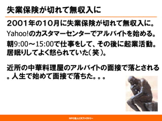 NPO法人CRファクトリー 
失業保険が切れて無収入に 
２００１年の１０月に失業保険が切れて無収入に。 
Yahoo!のカスタマーセンターでアルバイトを始める。 
朝9:00〜15:00で仕事をして、その後に起業活動。 居眠りしてよく怒られていた（笑）。 
近所の中華料理屋のアルバイトの面接で落とされる 。人生で始めて面接で落ちた。。。  