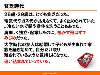 NPO法人CRファクトリー 
貧乏時代 
２８歳・２９歳は、とても貧乏だった。 
電気代やガス代が払えなくて、よく止められていた 。冷たい水で髪や身体を洗うこともあった。 
勇ましく独立・起業したのに、鳴かず飛ばずで みじめだった。 
大学時代の友人は結婚して子どもが生まれて家 族を築き始めて、自分だけ取り 残されているような気持ちになった。 
追い込まれていっていた。  