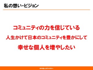NPO法人CRファクトリー 
私の想い・ビジョン 
コミュニティの力を信じている 
人生かけて日本のコミュニティを豊かにして 
幸せな個人を増やしたい  
