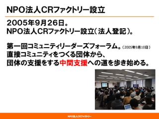 NPO法人CRファクトリー 
ＮＰＯ法人ＣＲファクトリー設立 
２００５年９月２６日。 ＮＰＯ法人ＣＲファクトリー設立（法人登記）。 
第一回コミュニティリーダーズフォーラム。（2005年9月10日） 直接コミュニティをつくる団体から、 団体の支援をする中間支援への道を歩き始める。  