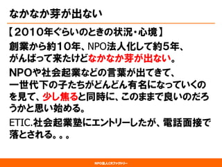 NPO法人CRファクトリー 
なかなか芽が出ない 
【２０１０年ぐらいのときの状況・心境】 
創業から約１０年、NPO法人化して約５年、 がんばって来たけどなかなか芽が出ない。 
ＮＰＯや社会起業などの言葉が出てきて、 一世代下の子たちがどんどん有名になっていくの を見て、少し焦ると同時に、このままで良いのだろ うかと思い始める。 
ETIC.社会起業塾にエントリーしたが、電話面接で 落とされる。。。  