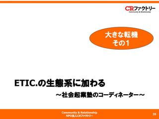 Community & Relationship 
NPO法人CRファクトリー 
ETIC.の生態系に加わる 〜社会起業塾のコーディネーター〜 
35 
大きな転機 
その１  