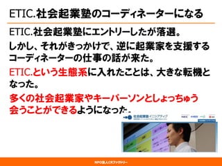 NPO法人CRファクトリー 
ETIC.社会起業塾のコーディネーターになる 
ETIC.社会起業塾にエントリーしたが落選。 
しかし、それがきっかけで、逆に起業家を支援する コーディネーターの仕事の話が来た。 
ETIC.という生態系に入れたことは、大きな転機と なった。 
多くの社会起業家やキーパーソンとしょっちゅう 会うことができるようになった。  