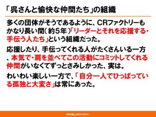 NPO法人CRファクトリー 
「呉さんと愉快な仲間たち」の組織 
多くの団体がそうであるように、ＣＲファクトリーも かなり長い間（約５年）「リーダーとそれを応援する・ 手伝う人たち」という組織だった。 
応援したり、手伝ってくれる人がたくさんいる一方 、本気で・肩を並べてこの活動にコミットしてくれる 仲間がいなくてずっとさみしかった、実は。 
わいわい楽しい一方で、「自分一人でひっぱってい る孤独と大変さ」は常にあった。  