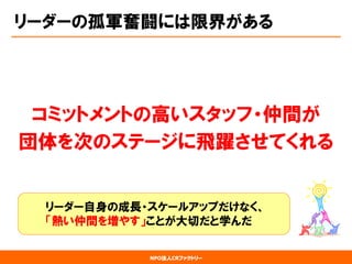 NPO法人CRファクトリー 
コミットメントの高いスタッフ・仲間が 
団体を次のステージに飛躍させてくれる 
リーダー自身の成長・スケールアップだけなく、 「熱い仲間を増やす」ことが大切だと学んだ 
リーダーの孤軍奮闘には限界がある  