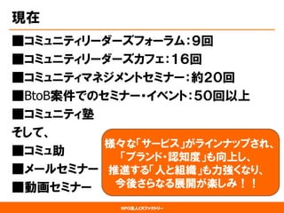 NPO法人CRファクトリー 
現在 
■コミュニティリーダーズフォーラム：９回 
■コミュニティリーダーズカフェ：１６回 
■コミュニティマネジメントセミナー：約２０回 
■BtoB案件でのセミナー・イベント：５０回以上 
■コミュニティ塾 
そして、 
■コミュ助 
■メールセミナー 
■動画セミナー 
様々な「サービス」がラインナップされ、 「ブランド・認知度」も向上し、 推進する「人と組織」も力強くなり、 今後さらなる展開が楽しみ！！  