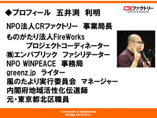 Community & Relationship 
NPO法人CRファクトリー 
NPO法人CRファクトリー事業局長 
ものがたり法人FireWorks プロジェクトコーディネーター ㈱エンパブリックファシリテーター NPOWINPEACE事務局 greenz.jpライター 風のたより実行委員会マネージャー 内閣府地域活性化伝道師 元・東京都北区職員 
◆プロフィール五井渕利明  