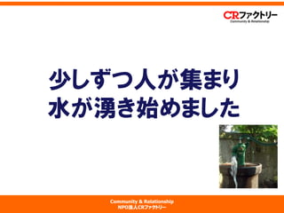 Community & Relationship 
NPO法人CRファクトリー 
少しずつ人が集まり 水が湧き始めました  
