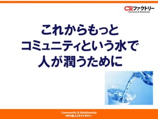 Community & Relationship 
NPO法人CRファクトリー 
これからもっと コミュニティという水で 人が潤うために  