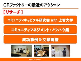 NPO法人CRファクトリー 
ＣＲファクトリーの最近のアクション 
コミュニティキャピタル研究会with 上智大学 
【リサーチ】 
コミュニティマネジメント・ノウハウ集 
成功事例＆文献調査  