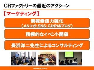 NPO法人CRファクトリー 
ＣＲファクトリーの最近のアクション 
情報発信力強化 （メルマガ・ＳＮＳ・CANPANブログ） 
【マーケティング】 
積極的なイベント開催 
長浜洋二先生によるコンサルティング  
