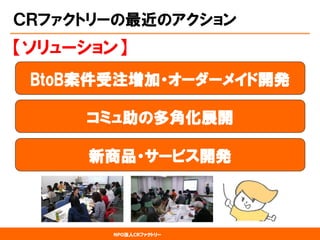 NPO法人CRファクトリー 
ＣＲファクトリーの最近のアクション 
BtoB案件受注増加・オーダーメイド開発 
【ソリューション】 
コミュ助の多角化展開 
新商品・サービス開発  