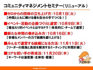 NPO法人CRファクトリー 
コミュニティマネジメントセミナー（リニューアル） 
■ゼロからの団体の立ち上げ方：１０月１日（火） 【仲間とともに輝ける場を自分の手でつくる！】 
■イベント・活動の企画づくりと運営：１０月９日（木） 【場当たり的イベントとはサヨナラ！体系的に・チームで運営】 
■新たな仲間の巻き込み方：１０月１６日（木） 【多様なメンバーの力で組織を盛り上げる】 
■みんなで運営する組織になる方法：１１月１１日（火） 【リーダーの孤独と負担を解消するミーティングと年間計画】 
■コアな担い手の育成法：１１月２０日（木） 【キーワードは温度差・主体性・愛着】  