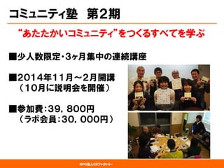NPO法人CRファクトリー 
コミュニティ塾第２期 
“あたたかいコミュニティ”をつくるすべてを学ぶ 
■少人数限定・３ヶ月集中の連続講座 ■２０１４年１１月～２月開講 （１０月に説明会を開催） ■参加費：３９，８００円 （ラボ会員：３０，０００円）  