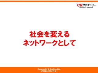 Community & Relationship 
NPO法人CRファクトリー 
社会を変える ネットワークとして  