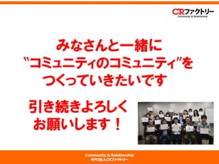Community & Relationship 
NPO法人CRファクトリー 
みなさんと一緒に “コミュニティのコミュニティ”を つくっていきたいです 引き続きよろしく お願いします！ 