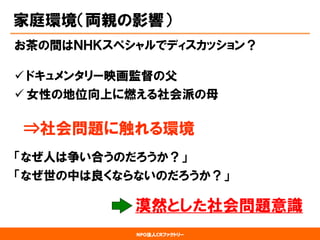 NPO法人CRファクトリー 
家庭環境（両親の影響） 
お茶の間はＮＨＫスペシャルでディスカッション？ 
ドキュメンタリー映画監督の父 
女性の地位向上に燃える社会派の母 
⇒社会問題に触れる環境 
「なぜ人は争い合うのだろうか？」 
「なぜ世の中は良くならないのだろうか？」 
漠然とした社会問題意識  