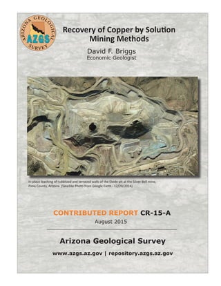 Arizona Geological Survey
www.azgs.az.gov | repository.azgs.az.gov
August 2015
CONTRIBUTED REPORT CR-15-A
Recovery of Copper by Solution
Mining Methods
David F. Briggs
Economic Geologist
In-place leaching of rubblized and terraced walls of the Oxide pit at the Silver Bell mine,
Pima County, Arizona (Satellite Photo from Google Earth - 12/20/2014)
 