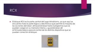 RCX
 El bloque RCX es la parte central del Lego Mindstorms, ya que aquí se
encuentra toda la parte lógica y electrónica que permite la mayoría de
las acciones del robot, almacenándose hasta 5 programas que se
pueden cargar en su memoria interna, y guardándose allí
el firmware básico para el control de los distintos dispositivos que se
pueden conectar al bloque.
 