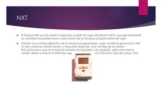 NXT
 El bloque NXT es una versión mejorada a partir de Lego Mindstorms RCX, que generalmente
se considera la predecesora y precursora de los bloques programables de Lego.
 Debido a la comercialización de los bloque programables, Lego vendió la generación NXT
en dos versiones: Retail Version y Education Base Set. Una ventaja de la versión
Educacional es que se incluía las baterías recargables y el cargador, pero esta misma
versión debía comprar el software según el tipo de licencia: Personal, Sala de clases, Sitio
 
