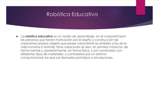 Robótica Educativa
 La robótica educativa es un medio de aprendizaje, en el cual participan
las personas que tienen motivación por el diseño y construcción de
creaciones propias (objeto que posee características similares a las de la
vida humana o animal). Estas creaciones se dan, en primera instancia, de
forma mental y, posteriormente, en forma física, y son construidas con
diferentes tipos de materiales, y controladas por un sistema
computacional, los que son llamados prototipos o simulaciones.
 