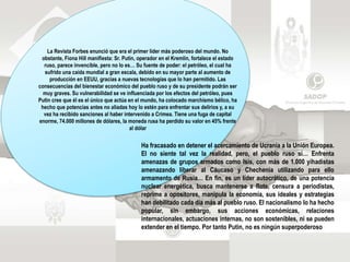 La Revista Forbes enunció que era el primer líder más poderoso del mundo. No
obstante, Fiona Hill manifiesta: Sr. Putin, operador en el Kremlin, fortalece el estado
ruso, parece invencible, pero no lo es… Su fuente de poder: el petróleo, el cual ha
sufrido una caída mundial a gran escala, debido en su mayor parte al aumento de
producción en EEUU, gracias a nuevas tecnologías que lo han permitido. Las
consecuencias del bienestar económico del pueblo ruso y de su presidente podrán ser
muy graves. Su vulnerabilidad se ve influenciada por los efectos del petróleo, pues
Putin cree que él es el único que actúa en el mundo, ha colocado marchismo bélico, ha
hecho que potencias antes no aliadas hoy lo estén para enfrentar sus delirios y, a su
vez ha recibido sanciones al haber intervenido a Crimea. Tiene una fuga de capital
enorme, 74.000 millones de dólares, la moneda rusa ha perdido su valor en 45% frente
al dólar
Ha fracasado en detener el acercamiento de Ucrania a la Unión Europea.
El no siente tal vez la realidad, pero, el pueblo ruso si… Enfrenta
amenazas de grupos armados como Isis, con más de 1.000 yihadistas
amenazando liberar al Cáucaso y Chechenia utilizando para ello
armamento de Rusia… En fin, es un líder autocrático, de una potencia
nuclear energética, busca mantenerse a flote, censura a periodistas,
reprime a opositores, manipula la economía, sus ideales y estrategias
han debilitado cada día más al pueblo ruso. El nacionalismo lo ha hecho
popular, sin embargo, sus acciones económicas, relaciones
internacionales, actuaciones internas, no son sostenibles, ni se pueden
extender en el tiempo. Por tanto Putin, no es ningún superpoderoso
 