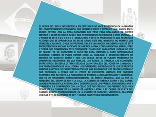 EL PODER DEL SIGLO XXI VENEZUELA EN ESTE SIGLO SE HACE REFERENCIA EN LA MANERA
DEL COMPORTAMIENTO ECONÓMICO, QUE ADEMÁS EJERCE O PRODUCE UNA I MAGEN EN EL
MUNDO ENTERO, CON LA POCA CAPACIDAD QUE TIENE PARA REALIZARLO, DE QUERER
IMPONER O DEJAR DE HACER ALGO Y QUE EN SU MOMENTO SE PRODUCE A NIVEL MUNDIAL,, S
U PODER SE ESTÁ A G O T A N D O , DEBILITANDO Y ESTO HA PRODUCIDO HA QUE APAREZCAN
ACTORES QUE SE APROVECHAN DE ESTAS CRISIS, ESTE MAL MOMENTO, NO PERMITE QUE
VENEZUELA ALCANCE LO QUE SE PROPONE, ESA ES UNA IMAGEN UN EJEMPLO QUE SE ESTÁ
PRODUCIENDO EN MUCHAS NACIONES DE AMÉRICA LATINA, COMO ARGENTINA, BRASIL, PERÚ
Y OTROS QUE COMPRENDEN ESTE CONTINENTE. CLARO QUE, PARA PODER LOGRAR LO QUE
SE QUIERE, ES EN CAPACIDAD O FACULTAD PARA OBTENER A CABO DETERMINADAS
ACCIONES, TAMBIÉN SE PUEDE DEFINIR COMO LA HABILIDAD O DESENVOLVIMIENTO DE
IMPONER UN MANDATO SOBRE Y ASIA LOS DEMÁS. ESTAS SE PUEDEN PRESENTAR EN
DIFERENTES ESCENARIOS: EN LAS FAMILIAS, LOS PAÍSES, EL TRABAJO, LAS ECONOMÍAS,
ENTRE OTROS. EN ESTAS ÚLTIMAS DÉCADAS LA NATURALEZA DEL PODER HA CAMBIADO Y
SUS PROTAGONISTAS DE IGUAL FORMA. LOS DIRIGENTES, ENCARGADOS DE LOS DIFERENTES
ÁMBITOS, PARTIDOS, SE CARACTERIZAN POR SER MÁS AGUERRIDOS Y DE TRATAR LOGRAR LO
QUE PROPONEN, A PESAR QUE EL PODER SE ENCUENTRA LIMITADO POR DIVERSOS
FACTORES. POR SU PARTE. LA COMUNIDAD DE ESTADOS LATINOAMERICANOS Y CARIBEÑOS;
QUE ES UN ORGANISMO INTERGUBERNAMENTAL DE ÁMBITO REGIONAL, QUE VA POR EL
HEREDERO DEL GRUPO DE RÍO Y LA CALC, LA CUMBRE DE AMÉRICA LATINA Y DEL CARIBE,
QUIENES PROMUEVE LA INTEGRACIÓN Y DESARROLLO DE LOS PAÍSES LATINOAMERICANOS Y
CARIBEÑOS. S E COMPRENDEN CON. LA CELAC QUE FUE CREADA 23 DE FEBRERO DE 2010 EN
SESIÓN DE LA CUMBRE DE LA UNIDAD DE AMÉRICA LATINA Y EL CARIBE, EN PLAYA DEL
CARMEN ,MÉXICO. POSTERIORMENTE, EN LA CUMBRE DE CARACAS , VENEZUELA, REALIZADA
LOS DÍAS 2 Y 3 DE DICIEMBRE DE 2011, Y QUEDA CONSTITUIDA DEFINITIVAMENTE.
 