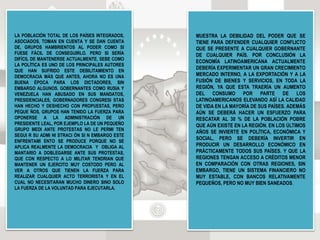 LA POBLACIÓN TOTAL DE LOS PAÍSES INTEGRADOS,
ASOCIADOS, TOMAN EN CUENTA Y SE DAN CUENTA
DE, GRUPOS HAMBRIENTOS AL PODER COMO SI
FUESE FÁCIL DE CONSEGUIRLO. PERO SI SERÍA
DIFÍCIL DE MANTENERSE ACTUALMENTE, SEBE COMO
LA POLÍTICA ES UNO DE LOS PRINCIPALES AUTORES
QUE HAN SUFRIDO ESTE DEBILITAMIENTO EN
DEMOCRACIA MÁS QUE ANTES, AHORA NO ES UNA
BUENA ÉPOCA PARA LOS DICTADORES, SIN
EMBARGO ALGUNOS. GOBERNANTES COMO RUSIA Y
VENEZUELA HAN ABUSADO EN SUS MANDATOS,
PRESIDENCIALES, GOBERNADORES CONGRESI STAS
HAN HECHO Y DESHECHO CON PROPUESTAS, PERO
PEQUE ÑOS, GRUPOS HAN TENIDO LA FUERZA PARA
OPONERSE A LA ADMINISTRACIÓN DE UN
PRESIDENTE LEAL, POR EJEMPLO LA DE UN PEQUEÑO
GRUPO MEDI ANTE PROTESTAS NO LE PERMI TEN
SEGUI R SU ADMI NI STRACI ÓN SI N EMBARGO ESTE
ENFRENTAMI ENTO SE PRODUCE PORQUE NO SE
APLICA REALMENTE LA DEMOCRACIA Y OBLIGA AL
MANTARIO A DOBLEGARSE ANTE SUS PROTESTAS,
QUE CON RESPECTO A LO MILITAR TENDRIAN QUE
MANTENER UN EJERCITO MUY COSTODO PERO AL
VER A OTROS QUE TIENEN LA FUERZA PARA
REALIZAR CUALQUIER ACTO TERRORISTA Y EN EL
CUAL NO NECESITARAN MUCHO DINERO SINO SOLO
LA FUERZA DE LA VOLUNTAD PARA EJECUTARLA.
MUESTRA LA DEBILIDAD DEL PODER QUE SE
TIENE PARA DEFENDER CUALQUIER CONFLICTO
QUE SE PRESENTE A CUALQUIER GOBERNANTE
DE CUALQUIER PAÍS. POR CONCLUSIÓN LA
ECONOMÍA LATINOAMERICANA ACTUALMENTE
DEBERÍA EXPERIMENTAR UN GRAN CRECIMIENTO
MERCADO INTERNO, A LA EXPORTACIÓN Y A LA
FUSIÓN DE BIENES Y SERVICIOS, EN TODA LA
REGIÓN, YA QUE ESTA TRAERÍA UN AUMENTO
DEL CONSUMO POR PARTE DE LOS
LATINOAMERICANOS ELEVANDO ASÍ LA CALIDAD
DE VIDA EN LA MAYORÍA DE SUS PAÍSES. ADEMÁS
AÚN SE DEBERÁ HACER UN ESFUERZO PARA
RESCATAR AL 30 % DE LA POBLACIÓN POBRE
QUE AÚN EXISTE EN LA REGIÓN. EN LOS ÚLTIMOS
AÑOS SE INVIERTE EN POLÍTICA, ECONÓMICA Y
SOCIAL, PERO SE DEBERÍA INVERTIR EN
PRODUCIR UN DESARROLLO ECONÓMICO EN
PRÁCTICAMENTE TODOS SUS PAÍSES. Y QUE LA
REGIONES TENGAN ACCESO A CRÉDITOS MENOR
EN COMPARACIÓN CON OTRAS REGIONES, SIN
EMBARGO, TIENE UN SISTEMA FINANCIERO NO
MUY ESTABLE, CON BANCOS RELATIVAMENTE
PEQUEÑOS, PERO NO MUY BIEN SANEADOS.
 