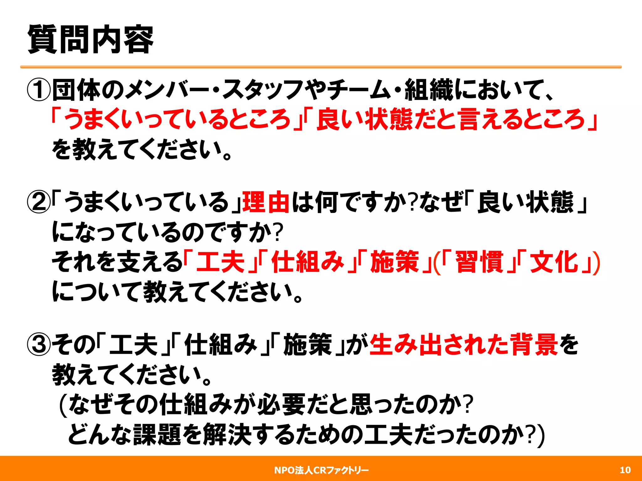 NPO法人CRファクトリー
質問内容
①団体のメンバー・スタッフやチーム・組織において、
　  「うまくいっているところ」「良い状態だと言えるところ」
　  を教えてください。
②「うまくいっている」理由は何ですか?なぜ「良い状態」
　  になっているのですか?
　  それを支える「工夫」「仕組み」「施策」(「習慣」「文化」)
　  について教えてください。
③その「工夫」「仕組み」「施策」が生み出された背景を
　  教えてください。
　 (なぜその仕組みが必要だと思ったのか?
　      どんな課題を解決するための工夫だったのか?)
10
 