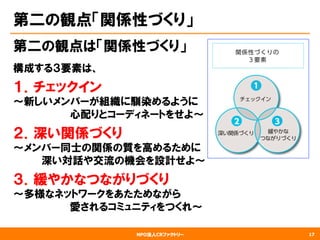 NPO法人CRファクトリー
第二の観点「関係性づくり」
第二の観点は「関係性づくり」
構成する３要素は、
１．チェックイン
〜新しいメンバーが組織に馴染めるように
　　　　　　　　心配りとコーディネートをせよ〜
２．深い関係づくり
～メンバー同士の関係の質を高めるために
　　　　深い対話や交流の機会を設計せよ～
３．緩やかなつながりづくり
〜多様なネットワークをあたためながら
　　　　　　　　愛されるコミュニティをつくれ〜
17
 