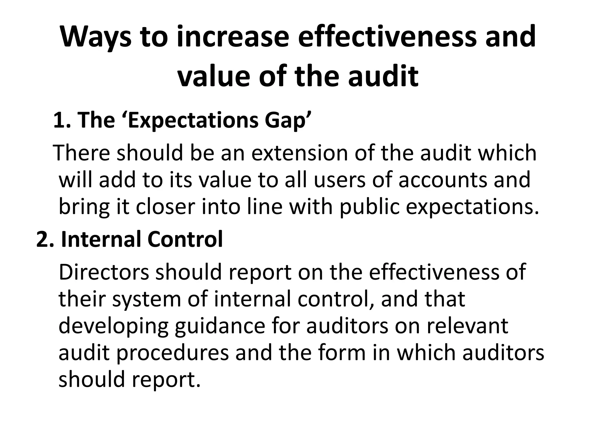 Ways to increase effectiveness and
value of the audit
1. The ‘Expectations Gap’
There should be an extension of the audit which
will add to its value to all users of accounts and
bring it closer into line with public expectations.
2. Internal Control
Directors should report on the effectiveness of
their system of internal control, and that
developing guidance for auditors on relevant
audit procedures and the form in which auditors
should report.
 