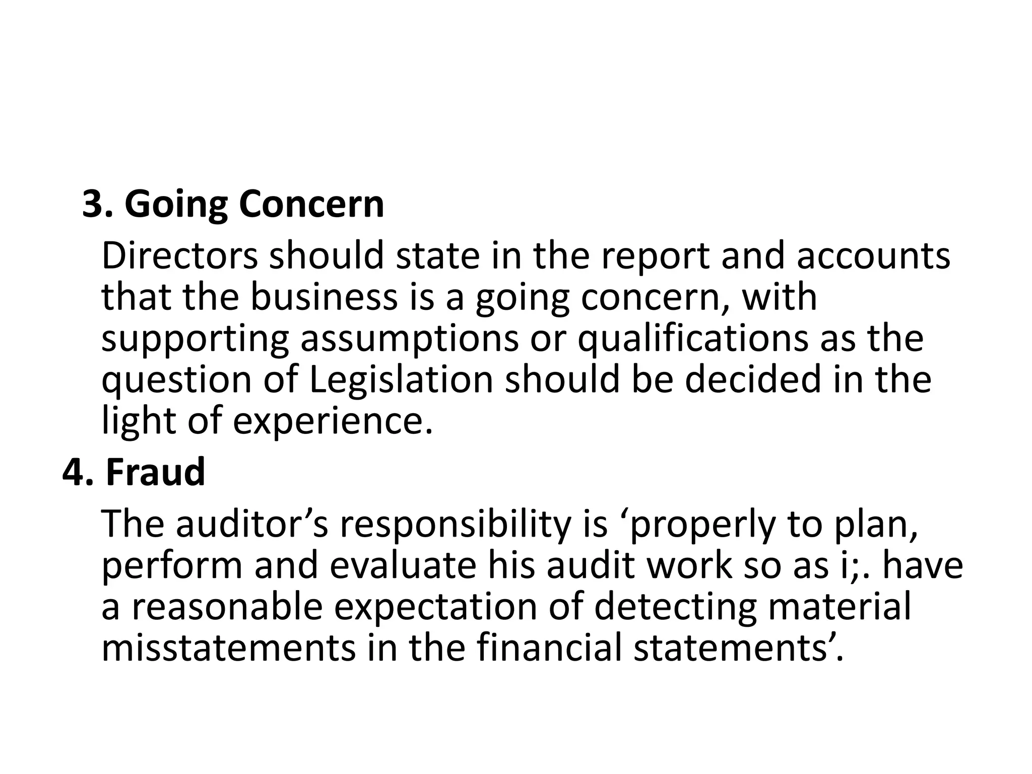 3. Going Concern
Directors should state in the report and accounts
that the business is a going concern, with
supporting assumptions or qualifications as the
question of Legislation should be decided in the
light of experience.
4. Fraud
The auditor’s responsibility is ‘properly to plan,
perform and evaluate his audit work so as i;. have
a reasonable expectation of detecting material
misstatements in the financial statements’.
 