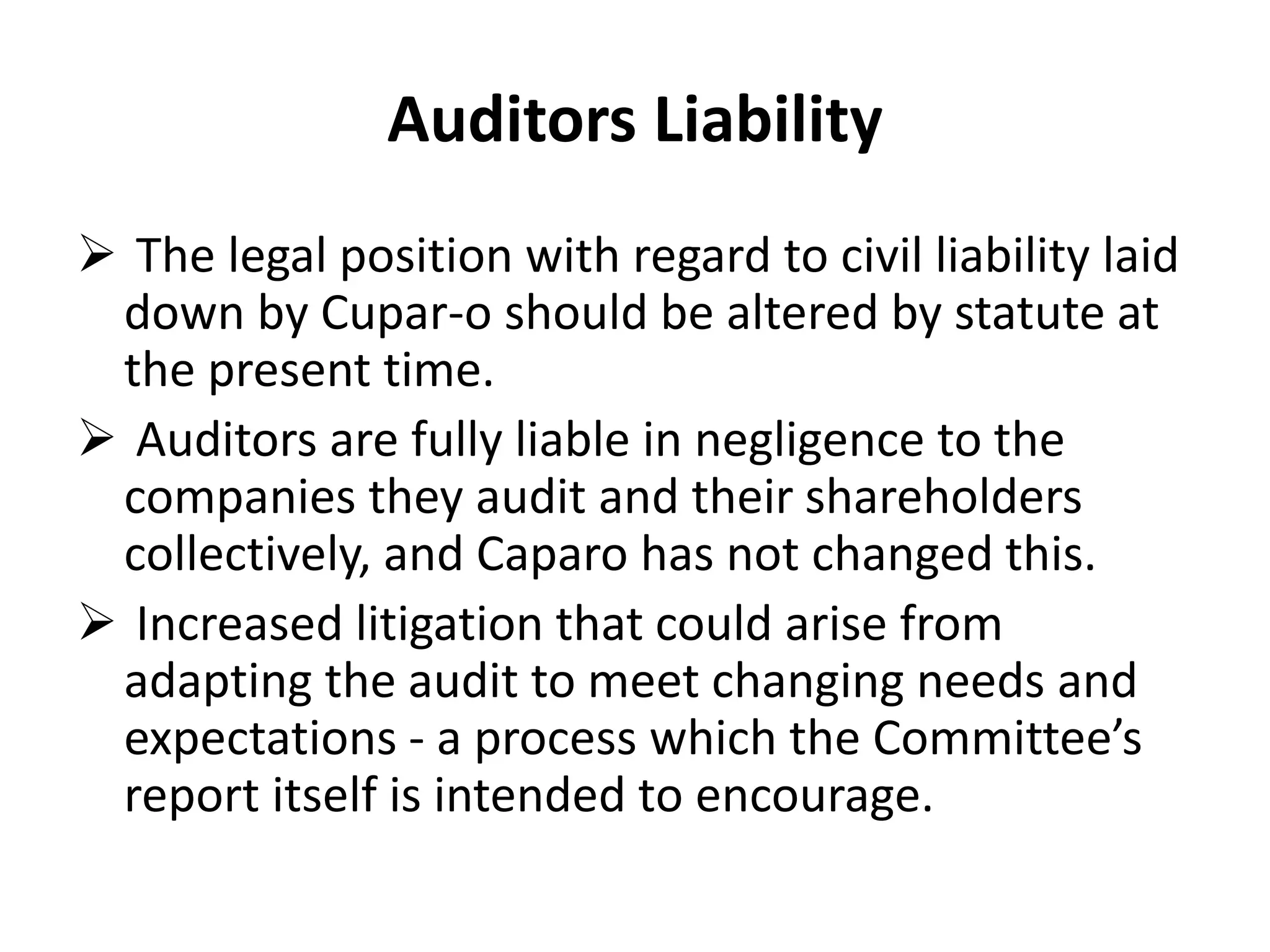 Auditors Liability
 The legal position with regard to civil liability laid
down by Cupar-o should be altered by statute at
the present time.
 Auditors are fully liable in negligence to the
companies they audit and their shareholders
collectively, and Caparo has not changed this.
 Increased litigation that could arise from
adapting the audit to meet changing needs and
expectations - a process which the Committee’s
report itself is intended to encourage.
 