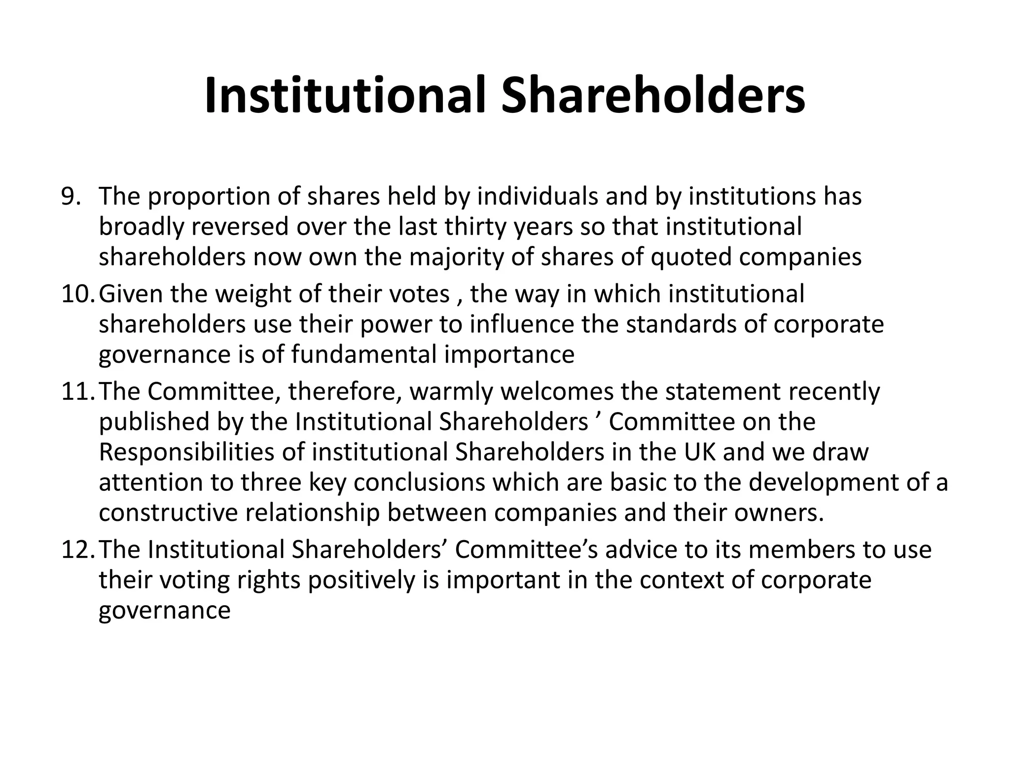Institutional Shareholders
9. The proportion of shares held by individuals and by institutions has
broadly reversed over the last thirty years so that institutional
shareholders now own the majority of shares of quoted companies
10.Given the weight of their votes , the way in which institutional
shareholders use their power to influence the standards of corporate
governance is of fundamental importance
11.The Committee, therefore, warmly welcomes the statement recently
published by the Institutional Shareholders ’ Committee on the
Responsibilities of institutional Shareholders in the UK and we draw
attention to three key conclusions which are basic to the development of a
constructive relationship between companies and their owners.
12.The Institutional Shareholders’ Committee’s advice to its members to use
their voting rights positively is important in the context of corporate
governance
 