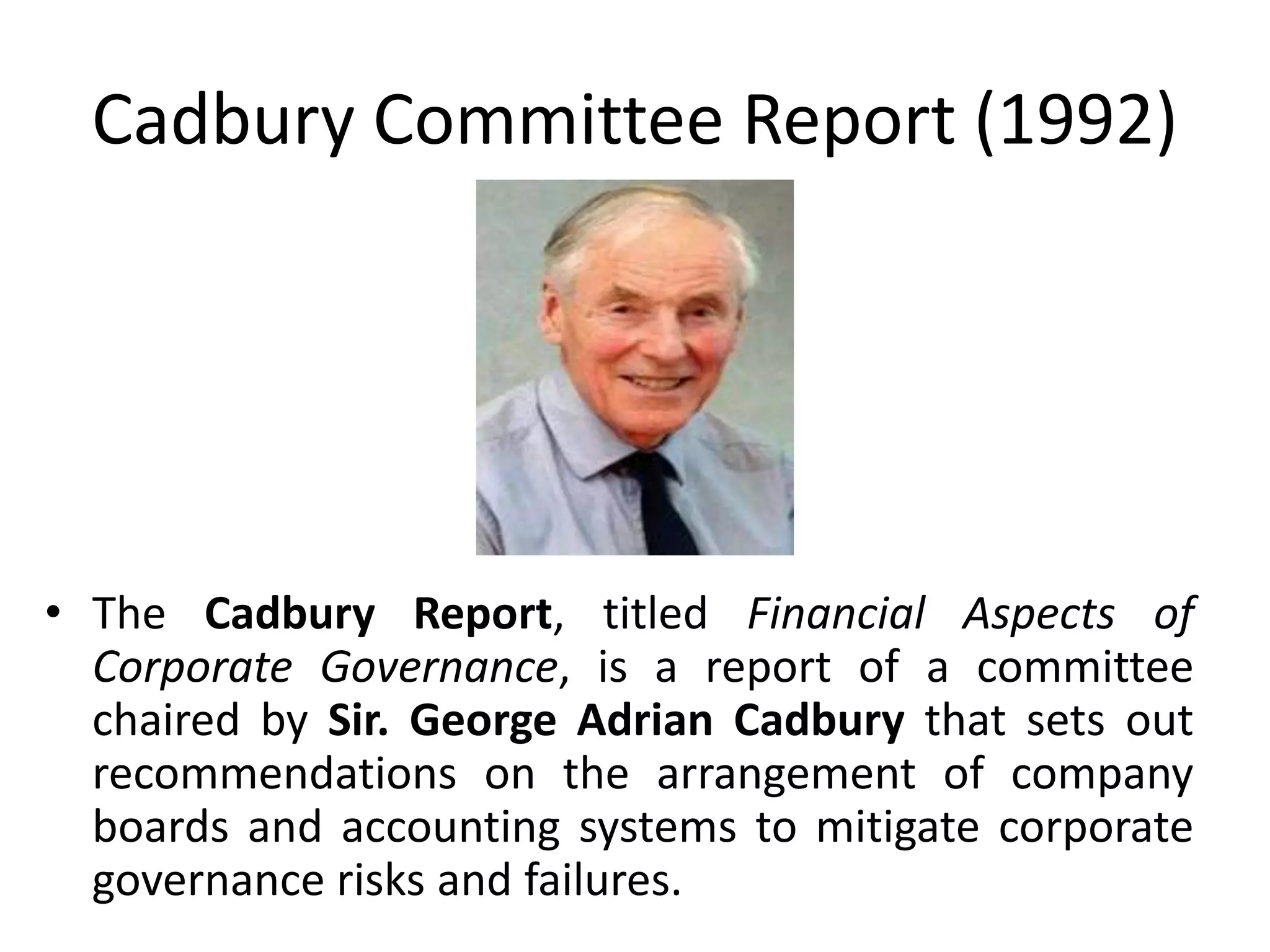 Cadbury Committee Report (1992)
• The Cadbury Report, titled Financial Aspects of
Corporate Governance, is a report of a committee
chaired by Sir. George Adrian Cadbury that sets out
recommendations on the arrangement of company
boards and accounting systems to mitigate corporate
governance risks and failures.
 
