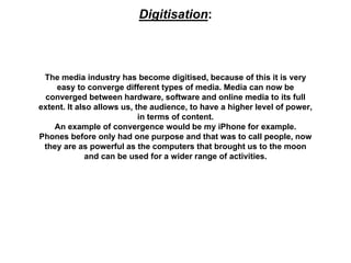 Digitisation:
The media industry has become digitised, because of this it is very
easy to converge different types of media. Media can now be
converged between hardware, software and online media to its full
extent. It also allows us, the audience, to have a higher level of power,
in terms of content.
An example of convergence would be my iPhone for example.
Phones before only had one purpose and that was to call people, now
they are as powerful as the computers that brought us to the moon
and can be used for a wider range of activities.
 