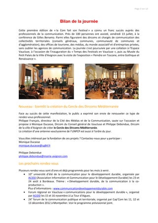 Page 2 sur 12




                                    Bilan de la journée

Cette première édition de « la Com fait son Festival » a connu un franc succès auprès des
professionnels de la communication. Près de 100 personnes ont assisté, vendredi 13 juillet, à la
conférence de Gilles Benamo. Parmi elles figuraient des dircoms et chargés de communication des
collectivités territoriales (conseils généraux, communes, communauté de communes et
d’agglomération), des offices de tourisme, des médias, du monde associatif et d’entreprises privées,
sans oublier les agences de communication. La journée s’est poursuivie par une collation à l’Espace
Vaucluse, à l’occasion de l’inauguration du « Temps des Festivals en Vaucluse », puis au Musée du
Petit Palais de la Ville d’Avignon avec la visite de l’exposition « Peindre en Toscane, entre Gothique et
Renaissance ».




Nouveau : bientôt la création du Cercle des Dircoms Méditerranée
Face au succès de cette manifestation, le public a exprimé son envie de renouveler ce type de
rendez-vous professionnel.
Philippe Français, directeur de la Cité des Médias et de la Communication, saute sur l’occasion et
propose à Monique Ducasse, Dircom du Conseil général de Vaucluse et Philippe Debondue, Dircom
de la ville d’Avignon de créer le Cercle des Dircoms Méditerranée.
La création d’une antenne vauclusienne de l’UNPCP est aussi à l’ordre du jour.

Vous êtes intéressé par la fondation de ces projets ? Contactez-nous pour y participer :
Monique Ducasse
monique.ducasse@cg84.fr

Philippe Debondue
philippe.debondue@mairie-avignon.com

Les prochains rendez-vous
Plusieurs rendez-vous sont d’ores et déjà programmés pour les mois à venir.
    • 10° université d’été de la communication pour le développement durable, organisée par
        ACIDD (Association Information et Communication pour le Développement Durable) les 23 et
        24 août à Bordeaux. Thème : « Développement durable, de la communication à la co-
        production ».
        Plus d’informations : www.communicationdeveloppementdurable.com
    • Forum régional en Vaucluse « communications pour le développement durable », organisé
        par ACIDD les 15 et 16 novembre à La Tour d’Aigues.
    • 24° forum de la communication publique et territoriale, organisé par Cap’Com les 11, 12 et
        13 décembre 2012 à Montpellier. Voir le programme prévisionnel joint.
 